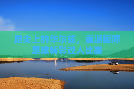 足尖上的华尔兹,重温国际足球精彩过人比赛