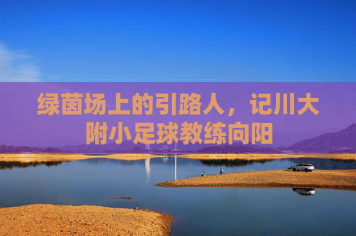 绿茵场上的引路人,记川大附小足球教练向阳