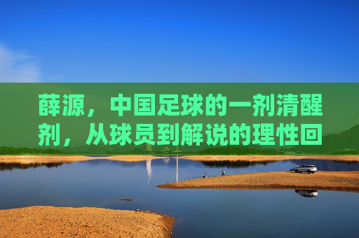 薛源,中国足球的一剂清醒剂,从球员到解说的理性回归