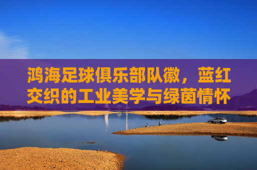 鸿海足球俱乐部队徽,蓝红交织的工业美学与绿茵情怀