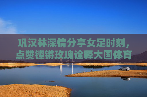 巩汉林深情分享女足时刻,点赞铿锵玫瑰诠释大国体育精神