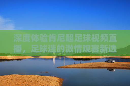 深度体验肯尼超足球视频直播,足球迷的激情观赛新选择