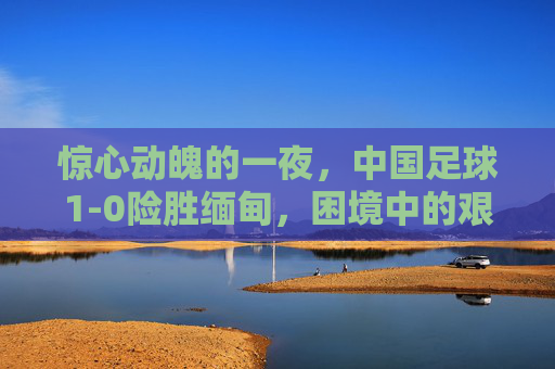 惊心动魄的一夜,中国足球1-0险胜缅甸,困境中的艰难前行