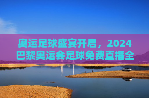 奥运足球盛宴开启,2024巴黎奥运会足球免费直播全攻略与观赛指南