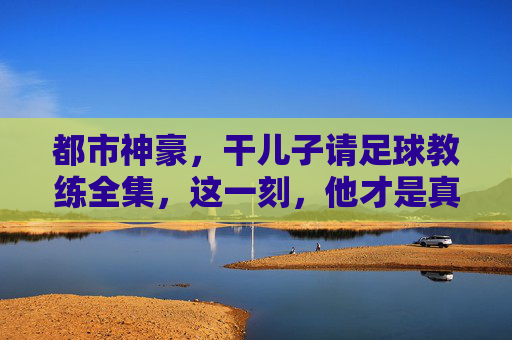 都市神豪,干儿子请足球教练全集,这一刻,他才是真正的神!
