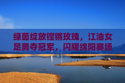 绿茵绽放铿锵玫瑰,江油女足勇夺冠军,闪耀绵阳赛场
