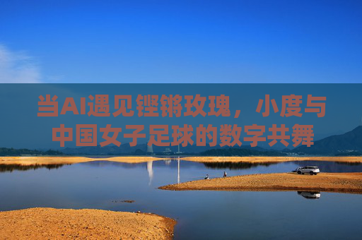 当AI遇见铿锵玫瑰,小度与中国女子足球的数字共舞