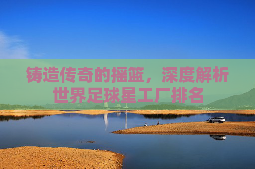 铸造传奇的摇篮,深度解析世界足球星工厂排名