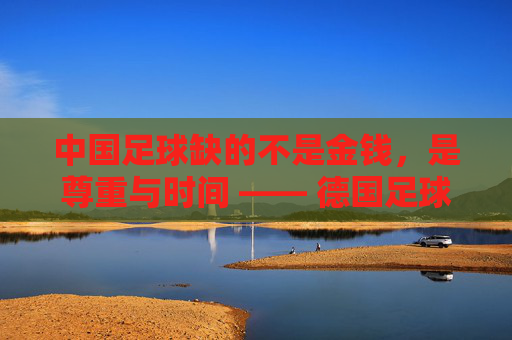 中国足球缺的不是金钱，是尊重与时间 —— 德国足球先生眼中的足球荒原与重建之路