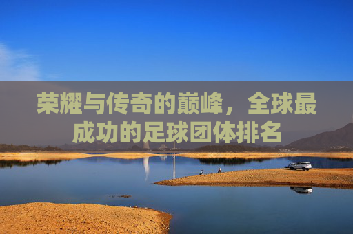 荣耀与传奇的巅峰，全球最成功的足球团体排名