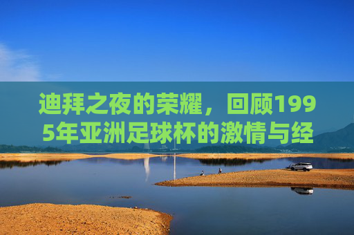迪拜之夜的荣耀,回顾1995年亚洲足球杯的激情与经典