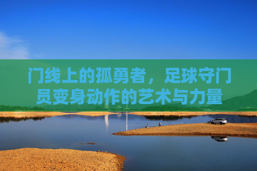 门线上的孤勇者,足球守门员变身动作的艺术与力量