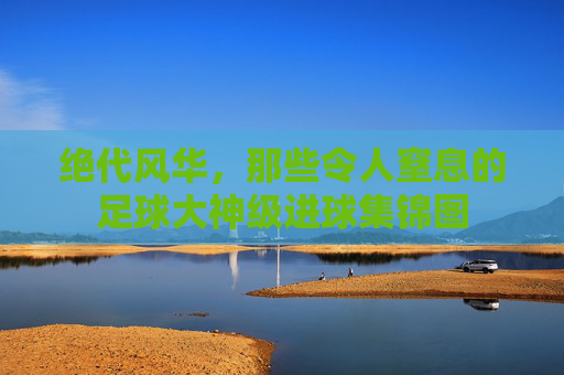 绝代风华,那些令人窒息的足球大神级进球集锦图