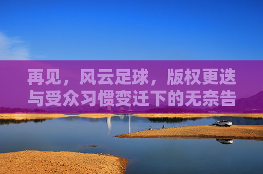 再见,风云足球,版权更迭与受众习惯变迁下的无奈告别