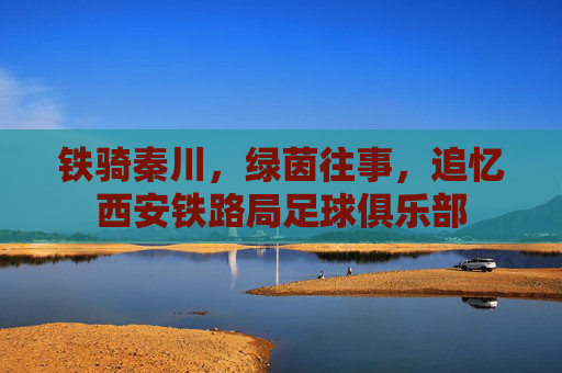 铁骑秦川,绿茵往事,追忆西安铁路局足球俱乐部