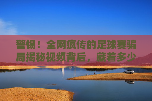警惕!全网疯传的足球赛骗局揭秘视频背后,藏着多少不为人知的套路?