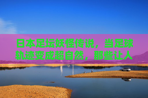 日本足坛妖怪传说,当足球轨迹变成超自然,那些让人瞠目结舌的灵异视频