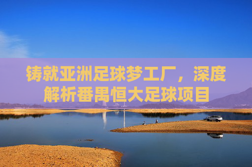 铸就亚洲足球梦工厂,深度解析番禺恒大足球项目