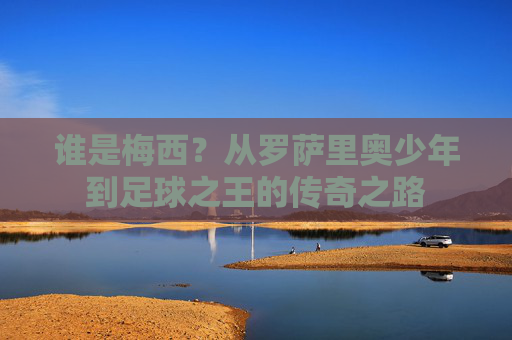 谁是梅西?从罗萨里奥少年到足球之王的传奇之路
