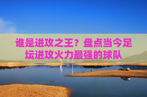 谁是进攻之王?盘点当今足坛进攻火力最强的球队