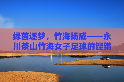 绿茵逐梦,竹海扬威——永川茶山竹海女子足球的铿锵风采