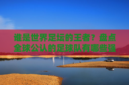 谁是世界足坛的王者?盘点全球公认的足球队有哪些强队