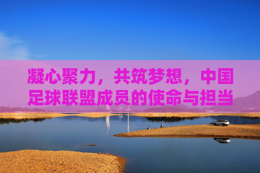 凝心聚力,共筑梦想,中国足球联盟成员的使命与担当