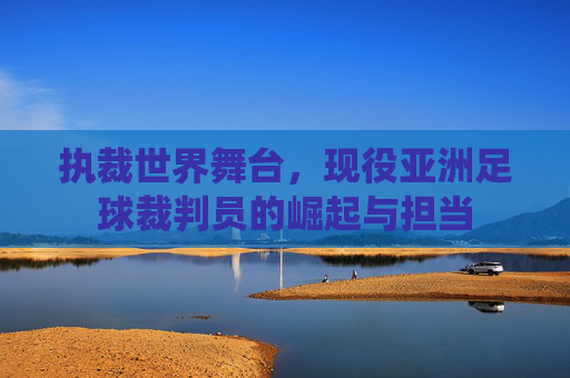 执裁世界舞台,现役亚洲足球裁判员的崛起与担当