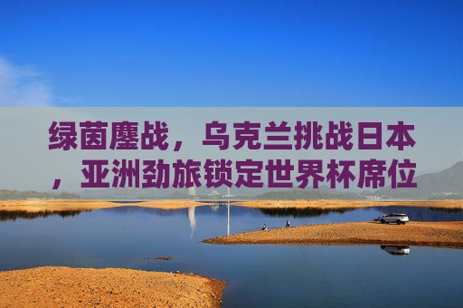 绿茵鏖战，乌克兰挑战日本，亚洲劲旅锁定世界杯席位