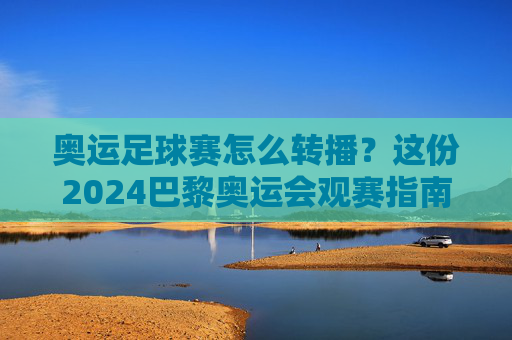 奥运足球赛怎么转播?这份2024巴黎奥运会观赛指南请收好