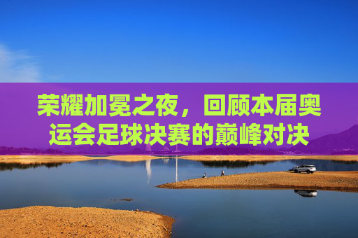 荣耀加冕之夜，回顾本届奥运会足球决赛的巅峰对决