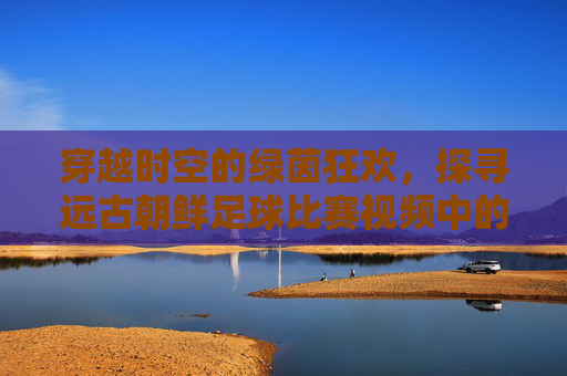 穿越时空的绿茵狂欢,探寻远古朝鲜足球比赛视频中的蹴鞠传奇