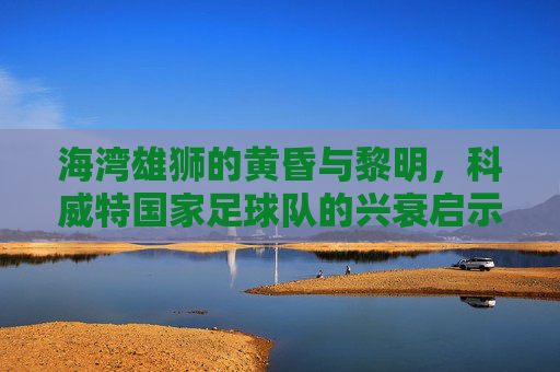 海湾雄狮的黄昏与黎明,科威特国家足球队的兴衰启示录