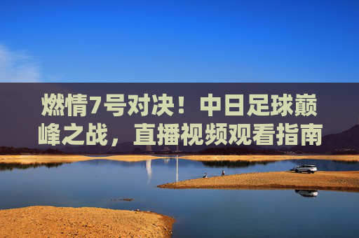 燃情7号对决!中日足球巅峰之战,直播视频观看指南
