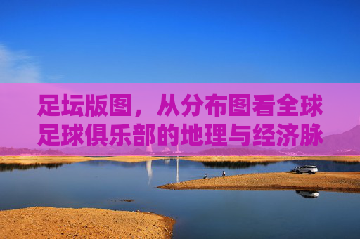 足坛版图,从分布图看全球足球俱乐部的地理与经济脉络