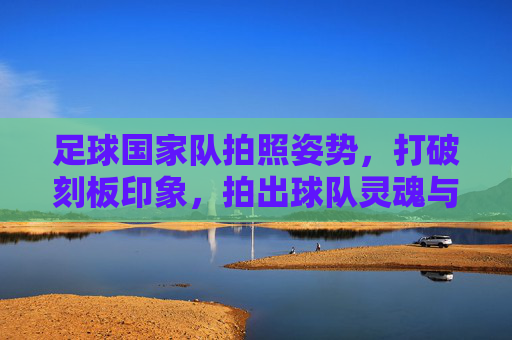 足球国家队拍照姿势,打破刻板印象,拍出球队灵魂与个性的终极指南