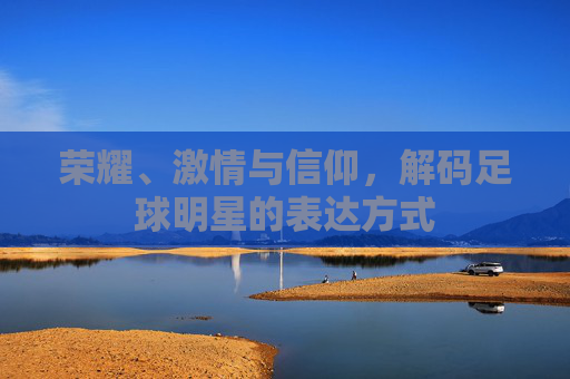 荣耀、激情与信仰,解码足球明星的表达方式