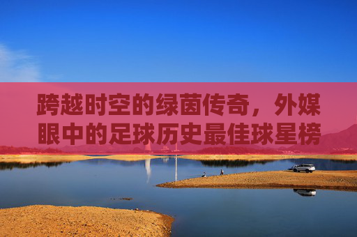 跨越时空的绿茵传奇,外媒眼中的足球历史最佳球星榜单