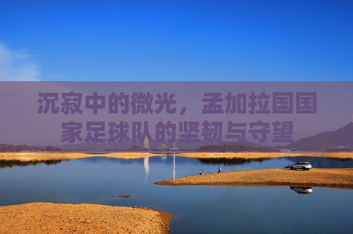 沉寂中的微光,孟加拉国国家足球队的坚韧与守望