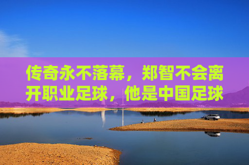 传奇永不落幕,郑智不会离开职业足球,他是中国足球的守望者