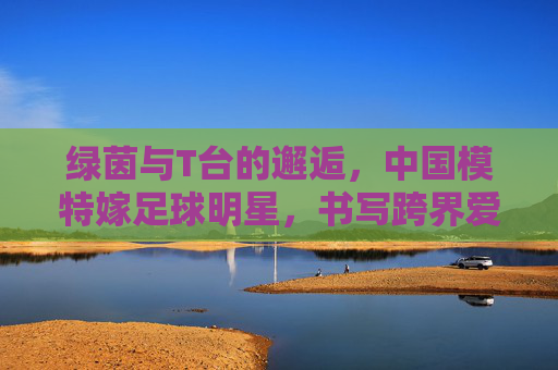绿茵与T台的邂逅,中国模特嫁足球明星,书写跨界爱情童话