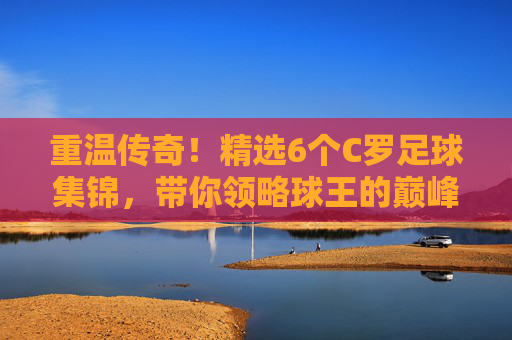 重温传奇!精选6个C罗足球集锦,带你领略球王的巅峰时刻
