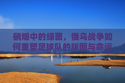 硝烟中的绿茵,俄乌战争如何重塑足球队的版图与命运
