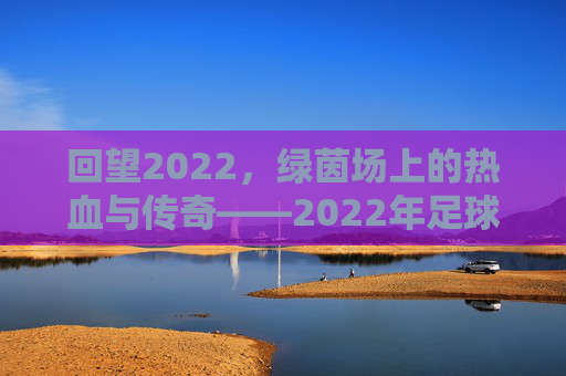 回望2022,绿茵场上的热血与传奇——2022年足球赛综述