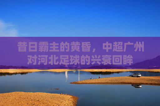 昔日霸主的黄昏,中超广州对河北足球的兴衰回眸
