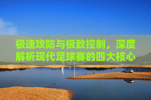 极速攻防与极致控制,深度解析现代足球赛的四大核心特征