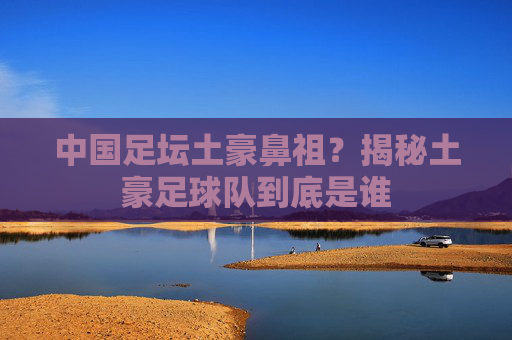中国足坛土豪鼻祖?揭秘土豪足球队到底是谁