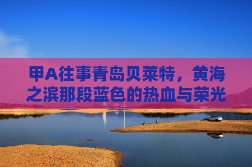 甲A往事青岛贝莱特,黄海之滨那段蓝色的热血与荣光