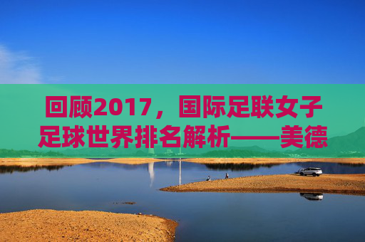回顾2017,国际足联女子足球世界排名解析——美德的巅峰与玫瑰的挑战