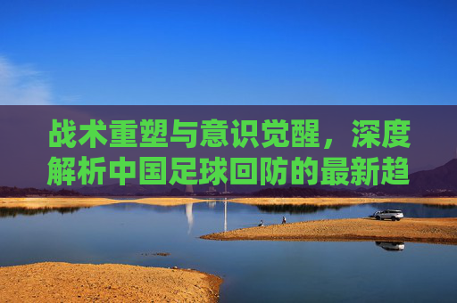 战术重塑与意识觉醒,深度解析中国足球回防的最新趋势与痛点